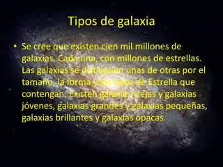 Tipos de galaxia
• Se cree que existen cien mil millones de
galaxias. Cada una, con millones de estrellas.
Las galaxias se distinguen unas de otras por el
tamaño, la forma y los tipos de Estrella que
contengan. Existen galaxias viejas y galaxias
jóvenes, galaxias grandes y galaxias pequeñas,
galaxias brillantes y galaxias opacas.
 