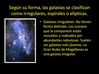 Según su forma, las galaxias se clasifican
como irregulares, espirales o elípticas.
• Galaxias irregulares: No tienen
forma definida. Los cuerpos
que la component están
revueltos y rodeados por
abundantes nebulosas. Suelen
ser galaxias más jóvenes. La
Gran Nube de Magallanes es
una galaxia irregular.
 