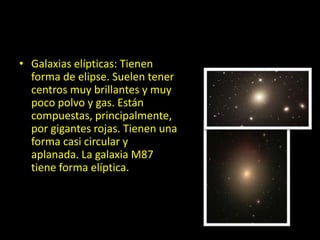 • Galaxias elípticas: Tienen
forma de elipse. Suelen tener
centros muy brillantes y muy
poco polvo y gas. Están
compuestas, principalmente,
por gigantes rojas. Tienen una
forma casi circular y
aplanada. La galaxia M87
tiene forma elíptica.
 