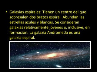 • Galaxias espirales: Tienen un centro del que
sobresalen dos brazos espiral. Abundan las
estrellas azules y blancas. Se consideran
galaxias relativamente jóvenes o, inclusive, en
formación. La galaxia Andrómeda es una
galaxia espiral.
 