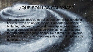¿QUE SON LAS GALAXIAS?
Son agrupaciones de estrellas que son vistas desde la
tierra a través de un telescopio. Presentan un aspecto
brillante, nebuloso y generalmente aplastado. Cada
galaxia contiene millones de estrellas, en su mayoría
forman parte de agrupaciones. Se estima que universo
puede estar constituido por mas de cien mil millones de
galaxias.