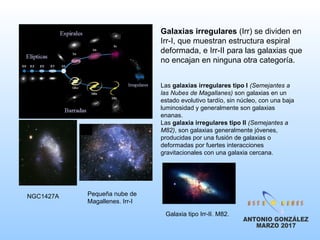 Galaxias irregulares (Irr) se dividen en
Irr-I, que muestran estructura espiral
deformada, e Irr-II para las galaxias que
no encajan en ninguna otra categoría.
NGC1427A
Las galaxias irregulares tipo I (Semejantes a
las Nubes de Magallanes) son galaxias en un
estado evolutivo tardío, sin núcleo, con una baja
luminosidad y generalmente son galaxias
enanas.
Las galaxia irregulares tipo II (Semejantes a
M82), son galaxias generalmente jóvenes,
producidas por una fusión de galaxias o
deformadas por fuertes interacciones
gravitacionales con una galaxia cercana.
Pequeña nube de
Magallenes. Irr-I
Galaxia tipo Irr-II. M82.
 