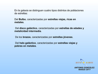 En la galaxia se distinguen cuatro tipos distintos de poblaciones
de estrellas:
Del Bulbo, caracterizadas por estrellas viejas, ricas en
metales.
Del disco galáctico, caracterizadas por estrellas de edades y
metalicidad intermedia.
De los brazos, caracterizadas por estrellas jóvenes.
Del halo galáctico, caracterizadas por estrellas viejas y
pobres en metales.
 