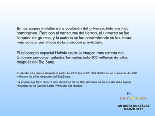 En las etapas iniciales de la evolución del universo, todo era muy
homogéneo. Pero con el transcurso del tiempo, el universo se fue
llenando de grumos, y la materia se fue concentrando en las áreas
más densas por efecto de la atracción gravitatoria.
El telescopio espacial Hubble captó la imagen más remota del
Universo conocido, galaxias formadas solo 600 millones de años
después del Big Bang.
El objeto más lejano ubicado a partir de 2011 fue UDFj-39546284 en un momento de 600
millones de años después del Big Bang.
La enana roja UDF 2457 a una distancia de 59.000 años luz es la estrella más lejana
resuelta por el Campo Ultra Profundo del Hubble.
 
