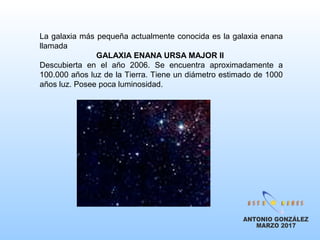 La galaxia más pequeña actualmente conocida es la galaxia enana
llamada
GALAXIA ENANA URSA MAJOR II
Descubierta en el año 2006. Se encuentra aproximadamente a
100.000 años luz de la Tierra. Tiene un diámetro estimado de 1000
años luz. Posee poca luminosidad.
 