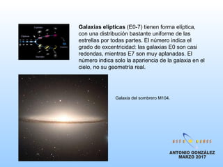 Galaxias elípticas (E0-7) tienen forma elíptica,
con una distribución bastante uniforme de las
estrellas por todas partes. El número indica el
grado de excentricidad: las galaxias E0 son casi
redondas, mientras E7 son muy aplanadas. El
número indica solo la apariencia de la galaxia en el
cielo, no su geometría real.
Galaxia del sombrero M104.
 