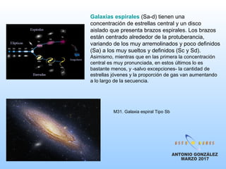 Galaxias espirales (Sa-d) tienen una
concentración de estrellas central y un disco
aislado que presenta brazos espirales. Los brazos
están centrado alrededor de la protuberancia,
variando de los muy arremolinados y poco definidos
(Sa) a los muy sueltos y definidos (Sc y Sd).
Asimismo, mientras que en las primera la concentración
central es muy pronunciada, en estos últimos lo es
bastante menos, y -salvo excepciones- la cantidad de
estrellas jóvenes y la proporción de gas van aumentando
a lo largo de la secuencia.
M31. Galaxia espiral Tipo Sb
 