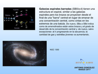 Galaxias espirales barradas (SB0/a-d) tienen una
estructura en espiral, similar a las galaxias
espirales pero los brazos se proyectan desde el
final de una "barra" central en lugar de emanar de
una concentración central, como cintas en los
extremos de una batuta. De nuevo, SBa a SBd indica
como de arremolinados están estos brazos y el grado de
desarrollo de la concentración central y -de nuevo, salvo
excepciones- al ir progresando en la secuencia, la
cantidad de gas y estrellas jóvenes va aumentando.
NGC 1300
 