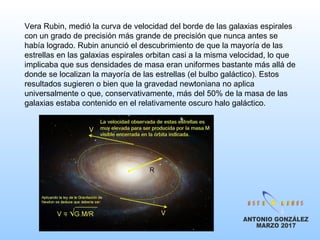 Vera Rubin, medió la curva de velocidad del borde de las galaxias espirales
con un grado de precisión más grande de precisión que nunca antes se
había logrado. Rubin anunció el descubrimiento de que la mayoría de las
estrellas en las galaxias espirales orbitan casi a la misma velocidad, lo que
implicaba que sus densidades de masa eran uniformes bastante más allá de
donde se localizan la mayoría de las estrellas (el bulbo galáctico). Estos
resultados sugieren o bien que la gravedad newtoniana no aplica
universalmente o que, conservativamente, más del 50% de la masa de las
galaxias estaba contenido en el relativamente oscuro halo galáctico.
 