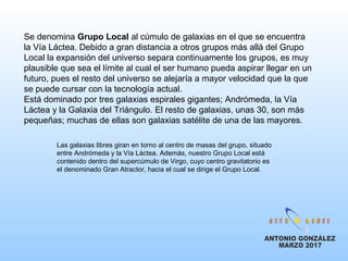 Se denomina Grupo Local al cúmulo de galaxias en el que se encuentra
la Vía Láctea. Debido a gran distancia a otros grupos más allá del Grupo
Local la expansión del universo separa continuamente los grupos, es muy
plausible que sea el límite al cual el ser humano pueda aspirar llegar en un
futuro, pues el resto del universo se alejaría a mayor velocidad que la que
se puede cursar con la tecnología actual.
Está dominado por tres galaxias espirales gigantes; Andrómeda, la Vía
Láctea y la Galaxia del Triángulo. El resto de galaxias, unas 30, son más
pequeñas; muchas de ellas son galaxias satélite de una de las mayores.
Las galaxias libres giran en torno al centro de masas del grupo, situado
entre Andrómeda y la Vía Láctea. Además, nuestro Grupo Local está
contenido dentro del supercúmulo de Virgo, cuyo centro gravitatorio es
el denominado Gran Atractor, hacia el cual se dirige el Grupo Local.
 