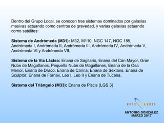 Dentro del Grupo Local, se conocen tres sistemas dominados por galaxias
masivas actuando como centros de gravedad, y varias galaxias actuando
como satélites:
Sistema de Andrómeda (M31): M32, M110, NGC 147, NGC 185,
Andrómeda I, Andrómeda II, Andrómeda III, Andrómeda IV, Andrómeda V,
Andrómeda VI y Andrómeda VII.
Sistema de la Vía Láctea: Enana de Sagitario, Enana del Can Mayor, Gran
Nube de Magallanes, Pequeña Nube de Magallanes, Enana de la Osa
Menor, Enana de Draco, Enana de Carina, Enana de Sextans, Enana de
Sculptor, Enana de Fornax, Leo I, Leo II y Enana de Tucana.
Sistema del Triángulo (M33): Enana de Piscis (LGS 3)
 