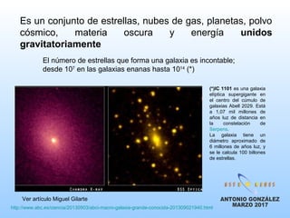 Es un conjunto de estrellas, nubes de gas, planetas, polvo
cósmico, materia oscura y energía unidos
gravitatoriamente
El número de estrellas que forma una galaxia es incontable;
desde 107
en las galaxias enanas hasta 1014
(*)
(*)IC 1101 es una galaxia
elíptica supergigante en
el centro del cúmulo de
galaxias Abell 2029. Está
a 1,07 mil millones de
años luz de distancia en
la constelación de
Serpens.
La galaxia tiene un
diámetro aproximado de
6 millones de años luz, y
se le calcula 100 billones
de estrellas.
http://www.abc.es/ciencia/20130903/abci-macro-galaxia-grande-conocida-201309021940.html
Ver artículo Miguel Gilarte
 