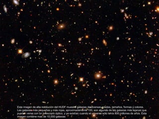 Esta imagen de alta resolución del HUDF muestra galaxias de diversas edades, tamaños, formas y colores.
Las galaxias más pequeñas y más rojas, aproximadamente 100, son algunas de las galaxias más lejanas que
pueden verse con un telescopio óptico, y ya existían cuando el universo sólo tenía 800 millones de años. Esta
imagen contiene mas de 10.000 galaxias
 