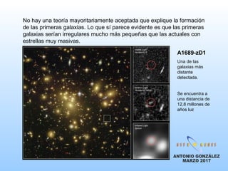 No hay una teoría mayoritariamente aceptada que explique la formación
de las primeras galaxias. Lo que sí parece evidente es que las primeras
galaxias serían irregulares mucho más pequeñas que las actuales con
estrellas muy masivas.
A1689-zD1
Una de las
galaxias más
distante
detectada.
Se encuentra a
una distancia de
12,8 millones de
años luz
 