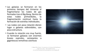 • Las galaxias se formaron en los
primeros tiempos del Universo al
fragmentarse las nubes de gas
formadas tras el Big-Bang. Dentro de
estas nubes primordiales, la
fragmentación continuó hasta la
formación de estrellas individuales.
• Las nubes con poca rotación dieron
lugar a galaxias esferoidales, con
poca estructura.
• Cuando la rotación era muy fuerte,
se formaron galaxias con enormes
brazos espirales, semejantes a
gigantescos remolinos cósmicos
J. Miguel Mas Hesse- Un paseo por el Universo:del Big Bang al
origen de la vida. http://laeff.cab.inta-
csic.es/cosmocaixa/cosmocaixa-galaxias-cosmologia.pdf
 