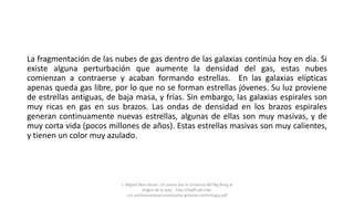 La fragmentación de las nubes de gas dentro de las galaxias continúa hoy en día. Si
existe alguna perturbación que aumente la densidad del gas, estas nubes
comienzan a contraerse y acaban formando estrellas. En las galaxias elípticas
apenas queda gas libre, por lo que no se forman estrellas jóvenes. Su luz proviene
de estrellas antiguas, de baja masa, y frías. Sin embargo, las galaxias espirales son
muy ricas en gas en sus brazos. Las ondas de densidad en los brazos espirales
generan continuamente nuevas estrellas, algunas de ellas son muy masivas, y de
muy corta vida (pocos millones de años). Estas estrellas masivas son muy calientes,
y tienen un color muy azulado.
J. Miguel Mas Hesse- Un paseo por el Universo:del Big Bang al
origen de la vida. http://laeff.cab.inta-
csic.es/cosmocaixa/cosmocaixa-galaxias-cosmologia.pdf
 