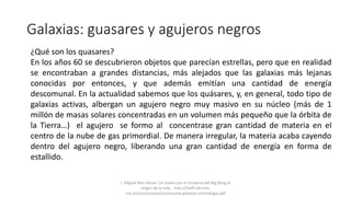 Galaxias: guasares y agujeros negros
¿Qué son los quasares?
En los años 60 se descubrieron objetos que parecían estrellas, pero que en realidad
se encontraban a grandes distancias, más alejados que las galaxias más lejanas
conocidas por entonces, y que además emitían una cantidad de energía
descomunal. En la actualidad sabemos que los quásares, y, en general, todo tipo de
galaxias activas, albergan un agujero negro muy masivo en su núcleo (más de 1
millón de masas solares concentradas en un volumen más pequeño que la órbita de
la Tierra…) el agujero se formo al concentrase gran cantidad de materia en el
centro de la nube de gas primordial. De manera irregular, la materia acaba cayendo
dentro del agujero negro, liberando una gran cantidad de energía en forma de
estallido.
J. Miguel Mas Hesse- Un paseo por el Universo:del Big Bang al
origen de la vida. http://laeff.cab.inta-
csic.es/cosmocaixa/cosmocaixa-galaxias-cosmologia.pdf
 