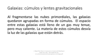 Galaxias: cúmulos y lentes gravitacionales
Al fragmentarse las nubes primordiales, las galaxias
quedaron agrupadas en forma de cúmulos. El espacio
entre estas galaxias está lleno de un gas muy tenue,
pero muy caliente. La materia de estos cúmulos desvía
la luz de las galaxias que están detrás.
J. Miguel Mas Hesse- Un paseo por el Universo:del Big Bang al
origen de la vida. http://laeff.cab.inta-
csic.es/cosmocaixa/cosmocaixa-galaxias-cosmologia.pdf
 
