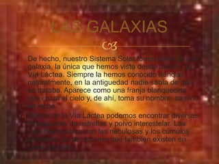 LAS GALAXIAS 
 
 De hecho, nuestro Sistema Solar forma parte de una 
galaxia, la única que hemos visto desde dentro: La 
Vía Láctea. Siempre la hemos conocido aunque, 
naturalmente, en la antiguedad nadie sabía de qué 
se trataba. Aparece como una franja blanquecina 
que cruza el cielo y, de ahí, toma su nombre: camino 
de leche. 
 Dentro de la Vía Láctea podemos encontrar diversas 
formaciones de estrellas y polvo interestelar. Las 
más destacables son las nebulosas y los cúmulos 
estelares. Es de suponer que también existen en 
otras galaxias. 
 