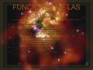 FUNCIONES DE LAS 
GALAXIAS 
 
 funciones de las galaxias 
 
 La Tierra gira sobre su eje, un punto sobre el ecuador que se mueve a 
unos 1.600 Km. por hora. En su giro atravez del Sol, el planeta recorre 
unos 30 Km. por segundo. Y en un solo día recorre más de 2 500.000 Km. 
El promedio anual de la Tierra alrededor del Sol es de casi mil millones de 
Km. Al girar la Vía Láctea sobre sí misma, el Sol y sus planetas se mueven 
a unos 250 Km. por segundo. Aun así, el Sol necesita unos 200 millones 
de años para realizar un giro completo alrededor del centro de la galaxia. 
 Las galaxias se alejan velozmente unas de otras en el universo. Algunas 
de ellas recorren más de 100 000 Km. por segundo. 
 Se necesitaría más de un millón de esferas iguales a la Tierra para hacer 
una esfera igual a la del Sol. 
 