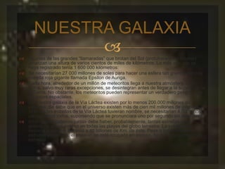 NUESTRA GALAXIA 
 
 Algunas de las grandes “llamaradas” que brotan del Sol (protuberancias solares) 
alcanzan una altura de varios cientos de miles de kilómetros. La más alta que se 
haya registrado tenía 1 600 000 kilómetros: 
 Se necesitarían 27 000 millones de soles para hacer una esfera tan grande como la 
estrella roja gigante llamada Epsilon de Auriga. 
 Cada hora, alrededor de un millón de meteoritos llega a nuestra atmósfera. Casi 
todos, salvo muy raras excepciones, se desintegran antes de llegar a la superficie de 
la Tierra. No obstante, los meteoritos pueden representar un verdadero peligro para 
los viajes espaciales. 
 En nuestra galaxia de la Vía Láctea existen por lo menos 200.000 millones de 
estrellas. Se sabe que en el universo existen más de cien mil millones de galaxias. 
Si todas las estrellas de la Vía Láctea tuvieran nombre, se necesitarían 4.000 años 
para decirlos todos, suponiendo que se pronunciara uno por segundo sin detenerse. 
 En todas las galaxias juntas debe haber, probablemente, tantas estrellas como 
granos de arena existen en todas las playas del globo terrestre. La estrella más 
cercana a nuestro Sol está a 40 billones de Km. de éste. Pese a los millones de 
estrellas existentes, el espacio no está ocupado en exceso. Se halla tan cubierto de 
estrellas 
 