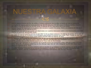 NUESTRA GALAXIA 
 
 como lo estaría América del Sur de ardillas si hubiera solamente tres de ellas corriendo por todo el continente. 
 La longitud de nuestra galaxia es de alrededor de 100 000 años luz (100 000 veces 10 billones de Km.). Nuestro 
Sol está a unos 30 000 años luz (30 000 veces 10 billones de Km.) del centro de la Vía Láctea. 
 La Gran Espiral de Andrómeda es la galaxia más cercana a nuestra Vía Láctea. Está a una distancia de más de 2 
millones de años luz (20 trillones de km). 
 Las galaxias más lejanas que pueden ser observadas con nuestros telescopios están a una distancia de unos 2 000 
millones de años luz, aproximada mente. 
 La temperatura en la superficie del Sol es de 6 000 °C. En su interior alcanza a 14 millones de grados. En un año, el 
Sol utiliza 22 trillones de toneladas de su hidrógeno para producir la energía que irradia. Pero, a pesar de esto, sus 
reservas de hidrógeno le permitirán existir todavía durante miles de millones de años. 
 La Nebulosa del Cangrejo es una inmensa nube de gas que se extiende a lo largo de 25 000 billones de Km. Desde 
hace 5 000 años, esta nebulosa crece a razón de 1.000 Km. por segundo. Una cucharada de la materia que forma 
ciertas estrellas (las estrellas enanas) pesaría en la Tierra más de una tonelada. 
 La atracción de la gravedad en la superficie de la estrella enana que acompaña a Sirio (Sirio B) ó mejor conocido 
como: “Sirius B”; un sistema estelar que se dice albergar algún tipo de “vida inteligente” es 250 000 veces mayor 
que en la superficie de la Tierra. 
 La mayor parte de todo el universo existente está sin estudiar en su totalidad; la ciencia avanza y no se les permite 
al pueblo “nosotros” enterarse de los avances tecnológicos y científicos. Si deseas compartir información; este 
espacio es abierto, además compartiendo lo que conocemos aprendemos cada día mas. Piensalo…… 
 
