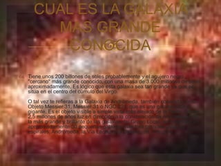  
 Tiene unos 200 billones de soles probablemente y el agujero negro 
"cercano" más grande conocido, con una masa de 3.000 millones de soles 
aproximadamente. Es lógico que esta galaxia sea tan grande ya que se 
situa en el centro del cúmulo del Virgo. 
O tal vez te refieras a la Galaxia de Andrómeda, también conocida como 
Objeto Messier 31, Messier 31 o NGC 224, que es una galaxia espiral 
gigante. Es el objeto visible a simple vista más alejado de la Tierra. Está a 
2,5 millones de años luz en dirección a la constelación de Andrómeda. Es 
la más grande y brillante de las galaxias del Grupo Local, que consiste en 
aproximadamente 30 pequeñas galaxias más tres grandes galaxias 
espirales: Andrómeda, la Vía Láctea y la Galaxia del Triángulo. 
 
CUAL ES LA GALAXIA 
MAS GRANDE 
CONOCIDA 
 