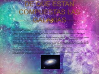 DE QUE ESTAN 
COMPUESTAS LAS 
 
GALAXIAS 
 El Universo está compuesto por galaxias y adentro de las galaxias hay planetas, satélites, astros, estrellas, gas, 
polvo cósmico y nebulosas. 
-Galaxia: es un gran conjunto de estrellas que forman como islas en el espacio. Están también formadas por 
planetas, gas, polvo cósmicos y nebulosas. 
-La Vía Láctea: es nuestra galaxia. Está formada por cien millones de estrellas. Se la llama así porque las estrellas 
forman una gran masa blanca que parece un camino de leche derramada. Tiene forma de espiral. 
-Sistema Solar: es la región de nuestra galaxia que se encuentra bajo la influencia del Sol. Está formado por el Sol 
y ocho planetas llamados: Mercurio, Venus, Tierra, Marte, Júpiter, Saturno, Urano, Neptuno. Plutón hasta el 2006 
se consideraba un planeta ha pasado a llamarse planeta enano o planetoide. 
-Los planetas son astros, cuerpos opacos que giran alrededor de la estrella más cercana. 
-Los rocosos son: Mercurio, Venus, Tierra y Marte. 
-Los gaseosos son: Júpiter, Saturno, Urano y Neptuno. 
Están ubicados de esta manera: Mercurio, Venus, Tierra, Marte, Júpiter, Saturno, Urano y Neptuno. 
Plutón en el 2006 se declaró cuerpo enano o planetoide. 
 