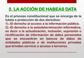 3. LA ACCIÓN DE HABEAS DATA
Es el proceso constitucional que se encarga de la
tutela o protección de dos derechos:
1).-El derecho al acceso a la información pública.
2).-El derecho a la autodeterminación informativa,
es decir a la actualización, inclusión, supresión o
rectificación de información de datos personales
que se encuentren en bancos de datos de
entidades públicas o de instituciones privadas
que brinden servicio o acceso a terceros.

 