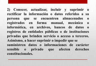 2) Conocer, actualizar, incluir y suprimir o
rectificar la información o datos referidos a su
persona que se encuentren almacenados o
registrados en forma manual, mecánica o
informática, en archivos, bancos de datos o
registros de entidades públicas o de instituciones
privadas que brinden servicio o acceso a terceros.
Asimismo, a hacer suprimir o impedir que se
suministren datos o informaciones de carácter
sensible o privado que afecten derechos
constitucionales.

 