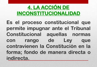 4. LA ACCIÓN DE
INCONSTITUCIONALIDAD
Es el proceso constitucional que
permite impugnar ante el Tribunal
Constitucional aquellas normas
con
rango
de
Ley
que
contravienen la Constitución en la
forma; fondo de manera directa o
indirecta.

 