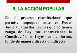 5. LA ACCIÓN POPULAR
Es el proceso constitucional que
permite impugnar ante el Poder
Judicial, aquellas normas que no tienen
rango de Ley que contravienen la
Constitución o Leyes en la forma,
fondo de manera directa o indirecta.

 