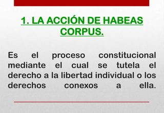 1. LA ACCIÓN DE HABEAS
CORPUS.
Es
el
proceso
constitucional
mediante el cual se tutela el
derecho a la libertad individual o los
derechos
conexos
a
ella.

 