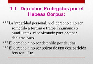 1.1 Derechos Protegidos por el
Habeas Corpus:
‘*’ La integridad personal, y el derecho a no ser
sometido a tortura o tratos inhumanos o
humillantes, ni violentado para obtener
declaraciones.
‘*’ El derecho a no ser detenido por deudas.
‘*’ El derecho a no ser objeto de una desaparición
forzada., Etc.

 