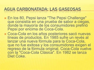 AGUA CARBONATADA: LAS GASEOSAS
 En los 80, Pepsi lanza "The Pepsi Challenge"
que consistía en una prueba de sabor a ciegas,
donde la mayoría de los consumidores prefirió
Pepsi por encima de Coca-Cola.
 Coca-Cola en los años posteriores sacó nuevas
líneas de productos. En 1985 sufre un revés al
lanzar una nueva fórmula para la Coca-Cola,
que no fue exitosa y los consumidores exigen el
regreso de la fórmula original. Coca-Cola vuelve
con la "Coca-Cola Clásica". En 1982 se lanza
Diet Coke.
 