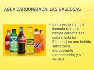 AGUA CARBONATADA: LAS GASEOSAS
 La gaseosa (también
llamada refresco,
bebida carbonatada,
soda o cola (en
Ecuador) es una bebida
saborizada,
efervescente
(carbonatada) y sin
alcohol.
 