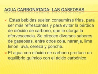 AGUA CARBONATADA: LAS GASEOSAS
 Estas bebidas suelen consumirse frías, para
ser más refrescantes y para evitar la pérdida
de dióxido de carbono, que le otorga la
efervescencia. Se ofrecen diversos sabores
de gaseosas, entre otros cola, naranja, lima
limón, uva, cereza y ponche.
 El agua con dióxido de carbono produce un
equilibrio químico con el ácido carbónico.
 
