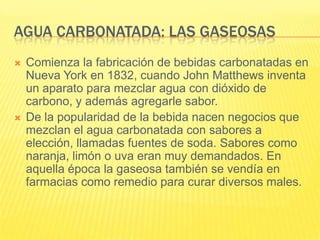 AGUA CARBONATADA: LAS GASEOSAS
 Comienza la fabricación de bebidas carbonatadas en
Nueva York en 1832, cuando John Matthews inventa
un aparato para mezclar agua con dióxido de
carbono, y además agregarle sabor.
 De la popularidad de la bebida nacen negocios que
mezclan el agua carbonatada con sabores a
elección, llamadas fuentes de soda. Sabores como
naranja, limón o uva eran muy demandados. En
aquella época la gaseosa también se vendía en
farmacias como remedio para curar diversos males.
 