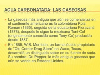 AGUA CARBONATADA: LAS GASEOSAS
 La gaseosa más antigua que aún se comercializa en
el continente americano es la colombiana Kola
Roman (1865), seguida de la ecuatoriana Fioravanti
(1878), después le sigue la mexicana Toni-Col
(originalmente conocida como Tony-Co) producida
desde 1887.
 En 1885, W.B. Morrison, un farmacéutico propietario
de "Old Corner Drug Store" en Waco, Texas,
desarrolló un distinguido sabor en su fuente de soda.
Su nombre: Dr. Pepper, la más antigua gaseosa que
aún se vende en Estados Unidos.
 