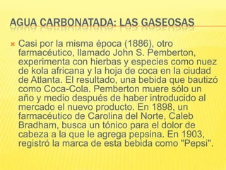 AGUA CARBONATADA: LAS GASEOSAS
 Casi por la misma época (1886), otro
farmacéutico, llamado John S. Pemberton,
experimenta con hierbas y especies como nuez
de kola africana y la hoja de coca en la ciudad
de Atlanta. El resultado, una bebida que bautizó
como Coca-Cola. Pemberton muere sólo un
año y medio después de haber introducido al
mercado el nuevo producto. En 1898, un
farmacéutico de Carolina del Norte, Caleb
Bradham, busca un tónico para el dolor de
cabeza a la que le agrega pepsina. En 1903,
registró la marca de esta bebida como "Pepsi".
 