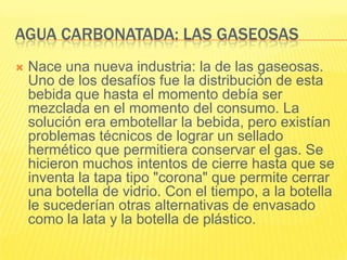 AGUA CARBONATADA: LAS GASEOSAS
 Nace una nueva industria: la de las gaseosas.
Uno de los desafíos fue la distribución de esta
bebida que hasta el momento debía ser
mezclada en el momento del consumo. La
solución era embotellar la bebida, pero existían
problemas técnicos de lograr un sellado
hermético que permitiera conservar el gas. Se
hicieron muchos intentos de cierre hasta que se
inventa la tapa tipo "corona" que permite cerrar
una botella de vidrio. Con el tiempo, a la botella
le sucederían otras alternativas de envasado
como la lata y la botella de plástico.
 
