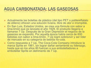 AGUA CARBONATADA: LAS GASEOSAS
 Actualmente las botellas de plástico (del tipo PET o politereftalato
de etileno) ofrecen una solución liviana, libre de olor e irrompible.
 En San Luis, Estados Unidos, se crea una fórmula con sabor a
lima-limón que es lanzada el año 1929. El producto llegaría a
llamarse 7 Up. Después de la Gran Depresión el negocio de la
gaseosa se expandió. Por aquella época había cerca de 600
bebidas con sabor a lima-limón. 7 Up logró sobrevivir y ser líder
de mercado en su categoría de bebida no-cola.
 Como respuesta a 7 Up, The Coca-Cola Company introduce la
marca Sprite en 1961, sin lograr dañar seriamente su liderazgo,
hasta que en los años 80 fuerzan a sus embotelladores a
embotellar Sprite en detrimento de 7 Up.
 