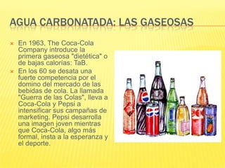 AGUA CARBONATADA: LAS GASEOSAS
 En 1963, The Coca-Cola
Company introduce la
primera gaseosa "dietética" o
de bajas calorías: TaB.
 En los 60 se desata una
fuerte competencia por el
domino del mercado de las
bebidas de cola. La llamada
"Guerra de las Colas", lleva a
Coca-Cola y Pepsi a
intensificar sus campañas de
marketing. Pepsi desarrolla
una imagen joven mientras
que Coca-Cola, algo más
formal, insta a la esperanza y
el deporte.
 