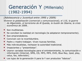 Generación Y (Millenials)
(1982-1994)
(Adolescencia y Juventud entre 1995 y 2009)
Vivieron la globalización (comercial y comunicacional), el 11S, la guerra
de Afganistán, el terrorismo de Al Quaida, la ilusión de Obama, la crisis
económica de 2008…
 Son multitareas.
 No conciben la realidad sin tecnología (la adoptaron tempranamente).
 Son emprendedores.
 Conviven con la incertidumbre.
 Padre y madre trabajan. Viven nuevas familias.
 Más individualistas, rechazan la autoridad tradicional.
 Impacientes y “presentistas”.
 Usaron variadas tecnologías para el entretenimiento, la comunicación e
información (Internet, SMS, CD, MP3, MP4, DVD, Blue Ray, Ipod, play,
celus, fax, televisión).
 Los lujos de la generación X para la Y son productos “básicos”.
 