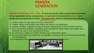 PRIMERA
GENERACION
PRIMERA GENERACION (1951-1958) : En esta generación había un gran desconocimiento
de las capacidades de las computadoras se saturarían el mercado de los E.E.U.U en el
campo de procesamientos de datos . Esta generación abarco la década de los cincuenta . Y
se conoce se como la primera generación.CARACTERISTICAS
1) Usaban tubos al vacío para procesar información
2) Usaban tarjetas perforadas para entrar los datos y los programas
3) Usaban cilindros magnéticos para almacenar información e instrucciones internas
4) Eran sumamente grandes, utilizaban gran cantidad de electricidad, generaban gran
cantidad de calor y eran sumamente lentas
5) Se comenzó a utilizar el sistema binario para representar datos
6) En esta generación las maquinas son grandes y costosas (de un costo aproximado de
10, 000 dólares)
La computadora mas exitosa de la primera generación fu la IBM 650
 