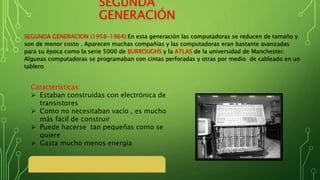 SEGUNDA
GENERACIÓN
SEGUNDA GENERACION (1958-1964):En esta generación las computadoras se reducen de tamaño y
son de menor costo . Aparecen muchas compañías y las computadoras eran bastante avanzadas
para su época como la serie 5000 de BURROUGHS y la ATLAS de la universidad de Manchester.
Algunas computadoras se programaban con cintas perforadas y otras por medio de cableado en un
tablero
Características:
 Estaban construidas con electrónica de
transistores
 Como no necesitaban vacío , es mucho
más fácil de construir
 Puede hacerse tan pequeñas como se
quiere
 Gasta mucho menos energía
 