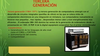 TERCERA
GENERACIÓN
Tercera generación (1964-1971): La tercera generación de computadoras emergió con el
desarrollo de circuitos integrados (pastillas de silicio) en las que se coloca miles de
componentes electrónicos en una integración en miniatura. Las computadoras nuevamente se
hicieron mas pequeñas , mas rápidas , desprendían menos calor y eran energéticamente mas
eficientes . El ordenador IBM-360 domino las ventas de la generación de ordenadores desde su
presentación en 1965. El PDP-8 de la digital equipment corporation fue el primer miniordenador
Características:
 Generalización de los lenguajes de alto nivel
como el COBOL y FORTRAN.
 Instrumentación del sistema.
 Compatibilidad
 