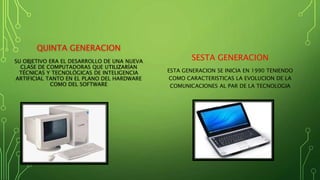 QUINTA GENERACION
SU OBJETIVO ERA EL DESARROLLO DE UNA NUEVA
CLASE DE COMPUTADORAS QUE UTILIZARÍAN
TÉCNICAS Y TECNOLÓGICAS DE INTELIGENCIA
ARTIFICIAL TANTO EN EL PLANO DEL HARDWARE
COMO DEL SOFTWARE
SESTA GENERACION
ESTA GENERACION SE INICIA EN 1990 TENIENDO
COMO CARACTERISTICAS LA EVOLUCION DE LA
COMUNICACIONES AL PAR DE LA TECNOLOGIA
 