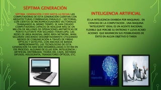 SÉPTIMA GENERACIÓN
SÉPTIMA GENERACIÓN (1999 HASTA LA FECHA) LAS
COMPUTADORAS DE ESTA GENERACIÓN CUENTAN CON
ARQUITECTURAS COMBINADAS PARALELO / VECTORIAL,
CON CIENTOS DE MICROPROCESADORES VECTORIALES
TRABAJANDO AL MISMO TIEMPO; SE HAN CREADO
COMPUTADORAS CAPACES DE REALIZAR MÁS DE UN
MILLÓN DE MILLONES DE OPERACIONES ARITMÉTICAS DE
PUNTO FLOTANTE POR SEGUNDO (TERAFLOPS); LAS
REDES DE ÁREA MUNDIAL (WIDE ÁREA NETWORK, WAN)
SEGUIRÁN CRECIENDO DESORBITADAMENTE UTILIZANDO
MEDIOS DE COMUNICACIÓN A TRAVÉS DE FIBRAS
ÓPTICAS Y SATÉLITES, CON ANCHOS DE BANDA
IMPRESIONANTES. LAS TECNOLOGÍAS DE ESTA
GENERACIÓN YA HAN SIDO DESARROLLADAS O ESTÁN EN
ESE PROCESO. ALGUNAS DE ELLAS SON: INTELIGENCIA /
ARTIFICIAL DISTRIBUIDA; TEORÍA DEL CAOS, SISTEMAS
DIFUSOS, HOLOGRAFÍA, TRANSISTORES ÓPTICOS, ETC.
INTELIGENCIA ARTIFICIAL
ES LA INTELIGENCIA EXHIBIDA POR MAQUINAS . EN
CIENCIAS DE LA COMPUTACION , UNA MAQUINA
“INTELIGENTE” IDEAL ES UN AGENTE RACIONAL
FLEXIBLE QUE PERCIBE SU ENTRONO Y LLEVA ACABO
ACIONES QUE MAXIMICEN SUS POSIBILIDADES DE
ÉXITO EN ALGUN OBJETIVO O TAREA
 
