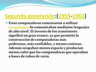 Segunda generación:(1955-1963)Estas computadoras comenzaron a utilizar transistores. Se comunicaban mediante lenguajes de alto nivel. El invento de los transistores significó un gran avance, ya que permitió la construcción de computadoras más poderosas, más confiables, y menos costosas. Además ocupaban menos espacio y producían menos calor que las computadoras que operaban a bases de tubos de vacío.